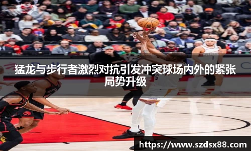 猛龙与步行者激烈对抗引发冲突球场内外的紧张局势升级