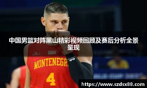 中国男篮对阵黑山精彩视频回顾及赛后分析全景呈现